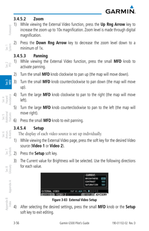 Page 1283-56Garmin G500 Pilot’s Guide190-01102-02  Rev. D
Foreword
Sec 1 
System
Sec 2 
PFD
Sec 3 
MFD
Sec 4 
Hazard 
Avoidance
Sec 5 
Additional  Features
Sec 6 
Annun. 
& Alerts
Sec 7 
Symbols
Sec 8 
Glossary
Appendix A
Appendix B 
Index
3.4.5.2  Zoom
1) While  viewing  the  External Video  function,  press  the  Up  Rng Arrow  key  to 
increase the zoom up to 10x magnification. Zoom level is made through digital 
magnification. 
2)  Press  the  Down  Rng  Arrow  key  to  decrease  the  zoom  level  down  to...