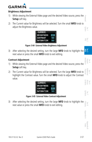 Page 1293-57190-01102-02  Rev. DGarmin G500 Pilot’s Guide
ForewordSec 1 
System Sec 2 
PFD Sec 3 
MFD Sec 4 
Hazard 
Avoidance
Sec 5 
Additional  Features Sec 6 
Annun. 
& Alerts Sec 7 
Symbols Sec 8 
Glossary Appendix A Appendix B 
Index
Brightness Adjustment
1)  While viewing the External Video page and the desired Video source, press the 
Setup soft key. 
2)  The Current value for Brightness will be selected. Turn the small  MFD knob to 
adjust the Brightness value. 
Figure 3-84  External Video Brightness...