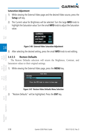Page 1303-58Garmin G500 Pilot’s Guide190-01102-02  Rev. D
Foreword
Sec 1 
System
Sec 2 
PFD
Sec 3 
MFD
Sec 4 
Hazard 
Avoidance
Sec 5 
Additional  Features
Sec 6 
Annun. 
& Alerts
Sec 7 
Symbols
Sec 8 
Glossary
Appendix A
Appendix B 
Index
Saturation Adjustment
1)  While viewing the External Video page and the desired Video source, press the 
Setup soft key. 
2)  The Current value for Brightness will be selected. Turn the large  MFD knob to 
highlight the Saturation value. Turn the small  MFD knob to adjust the...