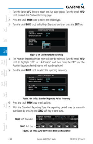 Page 1323-60Garmin G500 Pilot’s Guide190-01102-02  Rev. D
Foreword
Sec 1 
System
Sec 2 
PFD
Sec 3 
MFD
Sec 4 
Hazard 
Avoidance
Sec 5 
Additional  Features
Sec 6 
Annun. 
& Alerts
Sec 7 
Symbols
Sec 8 
Glossary
Appendix A
Appendix B 
Index
1)  Turn  the  large  MFD  knob  to  reach  the Aux  page  group. Turn  the  small  MFD 
knob to reach the Position Reporting page. 
2)  Press the small MFD knob to select the Report Type. 
3)  Turn the small MFD knob to highlight Standard and then press the ENT key. 
Figure...