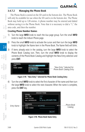 Page 1363-64Garmin G500 Pilot’s Guide190-01102-02  Rev. D
Foreword
Sec 1 
System
Sec 2 
PFD
Sec 3 
MFD
Sec 4 
Hazard 
Avoidance
Sec 5 
Additional  Features
Sec 6 
Annun. 
& Alerts
Sec 7 
Symbols
Sec 8 
Glossary
Appendix A
Appendix B 
Index
3.4.7.2  Managing the Phone Book
The Phone Book is stored on the SD card in the bottom slot. The Phone Book  
will only be available for use when the SD card is in the bottom slot. The Phone 
Book may hold up to 128 entries. A phone number may be entered and dialed 
without...
