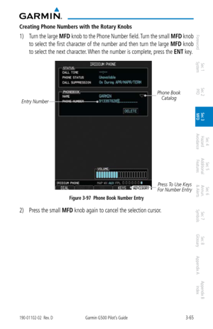 Page 1373-65190-01102-02  Rev. DGarmin G500 Pilot’s Guide
ForewordSec 1 
System Sec 2 
PFD Sec 3 
MFD Sec 4 
Hazard 
Avoidance
Sec 5 
Additional  Features Sec 6 
Annun. 
& Alerts Sec 7 
Symbols Sec 8 
Glossary Appendix A Appendix B 
Index
Creating Phone Numbers with the Rotary Knobs
1)  Turn the large  MFD knob to the Phone Number field. Turn the small  MFD knob 
to select the first character of the number and then turn the large  MFD knob 
to select the next character. When the number is complete, press the ENT...