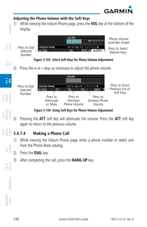 Page 1403-68Garmin G500 Pilot’s Guide190-01102-02  Rev. D
Foreword
Sec 1 
System
Sec 2 
PFD
Sec 3 
MFD
Sec 4 
Hazard 
Avoidance
Sec 5 
Additional  Features
Sec 6 
Annun. 
& Alerts
Sec 7 
Symbols
Sec 8 
Glossary
Appendix A
Appendix B 
Index
Adjusting the Phone Volume with the Soft Keys
1)  While viewing the Iridium Phone page, press the  VOL key at the bottom of the 
display. 
Press to Select  Volume Keys
Press to Dial 
Selected Number
Phone Volume 
Level Bar Graph
Figure 3-103  Select Soft Keys for Phone Volume...