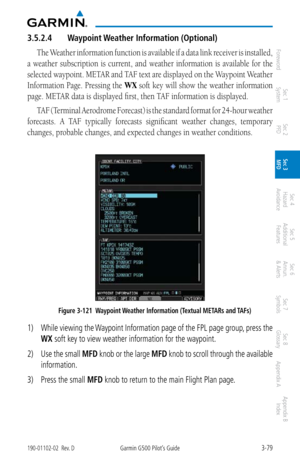 Page 1513-79190-01102-02  Rev. DGarmin G500 Pilot’s Guide
ForewordSec 1 
System Sec 2 
PFD Sec 3 
MFD Sec 4 
Hazard 
Avoidance
Sec 5 
Additional  Features Sec 6 
Annun. 
& Alerts Sec 7 
Symbols Sec 8 
Glossary Appendix A Appendix B 
Index
3.5.2.4  Waypoint Weather Information (Optional)
The Weather information function is available if a data link receiver is installed, 
a  weather  subscription  is  current,  and  weather  information  is  available  for  the 
selected waypoint. METAR and TAF text are displayed...