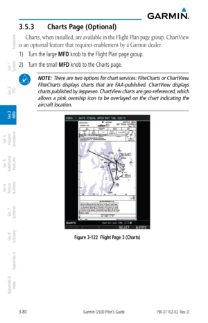 Page 1523-80Garmin G500 Pilot’s Guide190-01102-02  Rev. D
Foreword
Sec 1 
System
Sec 2 
PFD
Sec 3 
MFD
Sec 4 
Hazard 
Avoidance
Sec 5 
Additional  Features
Sec 6 
Annun. 
& Alerts
Sec 7 
Symbols
Sec 8 
Glossary
Appendix A
Appendix B 
Index
3.5.3  Charts Page (Optional)
Charts, when installed, are available in the Flight Plan page group. ChartView 
is an optional feature that requires enablement by a Garmin dealer. 
1)  Turn the large MFD knob to the Flight Plan page group. 
2)  Turn the small MFD knob to the...