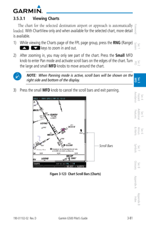 Page 1533-81190-01102-02  Rev. DGarmin G500 Pilot’s Guide
ForewordSec 1 
System Sec 2 
PFD Sec 3 
MFD Sec 4 
Hazard 
Avoidance
Sec 5 
Additional  Features Sec 6 
Annun. 
& Alerts Sec 7 
Symbols Sec 8 
Glossary Appendix A Appendix B 
Index
3.5.3.1  Viewing Charts
The  chart  for  the  selected  destination  airport  or  approach  is  automatically 
loaded. 
With ChartView only and when available for the selected chart, more detail 
is available. 
1)  While viewing the Charts page of the FPL page group, press the...