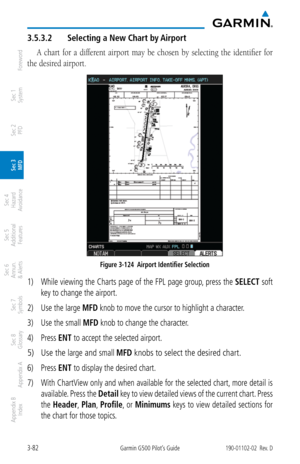 Page 1543-82Garmin G500 Pilot’s Guide190-01102-02  Rev. D
Foreword
Sec 1 
System
Sec 2 
PFD
Sec 3 
MFD
Sec 4 
Hazard 
Avoidance
Sec 5 
Additional  Features
Sec 6 
Annun. 
& Alerts
Sec 7 
Symbols
Sec 8 
Glossary
Appendix A
Appendix B 
Index
3.5.3.2  Selecting a New Chart by Airport
A  chart  for  a  different  airport  may  be  chosen  by  selecting  the  identifier  for 
the desired airport. 
Figure 3-124  Airport Identifier Selection
1)  While viewing the Charts page of the FPL page group, press the  SELECT...