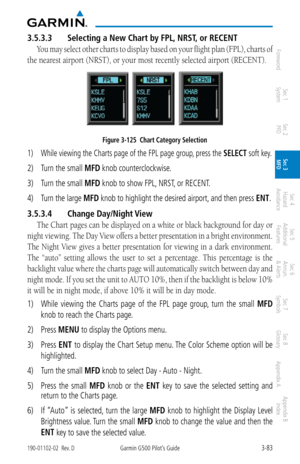 Page 1553-83190-01102-02  Rev. DGarmin G500 Pilot’s Guide
ForewordSec 1 
System Sec 2 
PFD Sec 3 
MFD Sec 4 
Hazard 
Avoidance
Sec 5 
Additional  Features Sec 6 
Annun. 
& Alerts Sec 7 
Symbols Sec 8 
Glossary Appendix A Appendix B 
Index
3.5.3.3  Selecting a New Chart by FPL, NRST , or RECENT
You may select other charts to display based on your flight plan (FPL), charts of 
the nearest airport (NRST), or your most recently selected airport (RECENT). 
Figure 3-125  Chart Category Selection
1)  While viewing the...