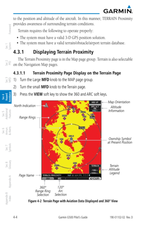 Page 1604-4Garmin G500 Pilot’s Guide190-01102-02  Rev. D
Foreword
Sec 1 
System
Sec 2 
PFD
Sec 3 
MFD
Sec 4 
Hazard 
Avoidance
Sec 5 
Additional  Features
Sec 6 
Annun. 
& Alerts
Sec 7 
Symbols
Sec 8 
Glossary
Appendix A
Appendix B 
Index
to the position and altitude of the aircraft. In this manner, TERRAIN Proximity 
provides awareness of surrounding terrain conditions. 
Terrain requires the following to operate properly: 
•	 The	system	must	have	a	valid	3-D	GPS	position	solution.	
•	 The	system	must	have	a...