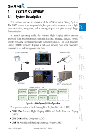 Page 171-1190-01102-02  Rev. DGarmin G500 Pilot’s Guide
ForewordSec 1 
System Sec 2 
PFD Sec 3 
MFD Sec 4 
Hazard 
Avoidance
Sec 5 
Additional  Features Sec 6 
Annun. 
& Alerts Sec 7 
Symbols Sec 8 
Glossary Appendix A Appendix B 
Index
1  SyStem Overview
1.1  System Description
This  section  provides  an  overview  of  the  G500  Avionics  Display  System. 
The  G500  system  is  an  integrated  display  system  that  presents  primary  flight 
instrumentation,  navigation,  and  a  moving  map  to  the...