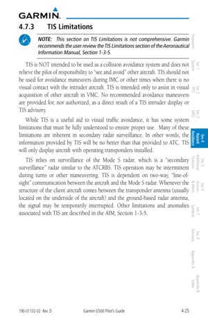Page 1814-25190-01102-02  Rev. DGarmin G500 Pilot’s Guide
ForewordSec 1 
System Sec 2 
PFD Sec 3 
MFD Sec 4 
Hazard 
Avoidance
Sec 5 
Additional  Features Sec 6 
Annun. 
& Alerts Sec 7 
Symbols Sec 8 
Glossary Appendix A Appendix B 
Index
4.7.3  TIS Limitations
 NOTE:   This  section  on  TIS  Limitations  is  not  comprehensive.  Garmin 
recommends the user review the TIS Limitations section of the Aeronautical  Information Manual, Section 1-3-5. 
TIS is NOT intended to be used as a collision avoidance system...