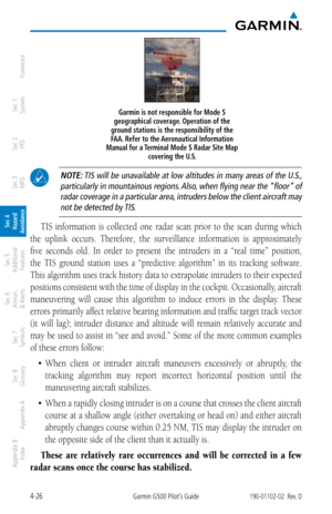 Page 1824-26Garmin G500 Pilot’s Guide190-01102-02  Rev. D
Foreword
Sec 1 
System
Sec 2 
PFD
Sec 3 
MFD
Sec 4 
Hazard 
Avoidance
Sec 5 
Additional  Features
Sec 6 
Annun. 
& Alerts
Sec 7 
Symbols
Sec 8 
Glossary
Appendix A
Appendix B 
Index
Garmin is not responsible for Mode S 
geographical coverage. Operation of the 
ground stations is the responsibility of the 
FAA. Refer to the Aeronautical Information 
Manual for a Terminal Mode S Radar Site Map  covering the U.S. 
 NOTE: TIS will be unavailable at low...