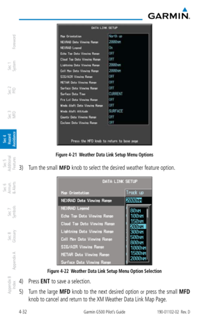 Page 1884-32Garmin G500 Pilot’s Guide190-01102-02  Rev. D
Foreword
Sec 1 
System
Sec 2 
PFD
Sec 3 
MFD
Sec 4 
Hazard 
Avoidance
Sec 5 
Additional  Features
Sec 6 
Annun. 
& Alerts
Sec 7 
Symbols
Sec 8 
Glossary
Appendix A
Appendix B 
Index
Figure 4-21  Weather Data Link Setup Menu Options
3)  Turn the small MFD knob to select the desired weather feature option. 
Figure 4-22  Weather Data Link Setup Menu Option Selection
4) Press ENT to save a selection. 
5)  Turn  the  large  MFD  knob  to  the  next  desired...
