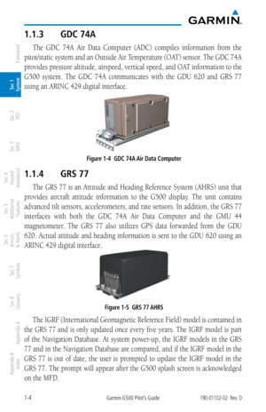 Page 201-4Garmin G500 Pilot’s Guide190-01102-02  Rev. D
Foreword
Sec 1 
System
Sec 2 
PFD
Sec 3 
MFD
Sec 4 
Hazard 
Avoidance
Sec 5 
Additional  Features
Sec 6 
Annun. 
& Alerts
Sec 7 
Symbols
Sec 8 
Glossary
Appendix A
Appendix B 
Index
1.1.3  GDC 74A
The  GDC  74A  Air  Data  Computer  (ADC)  compiles  information  from  the 
pitot/static system and an Outside Air Temperature (OAT) sensor. The GDC 74A 
provides pressure altitude, airspeed, vertical speed, and OAT information to the 
G500  system.  The  GDC...