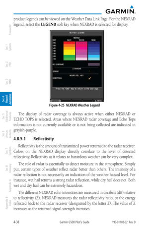 Page 1944-38Garmin G500 Pilot’s Guide190-01102-02  Rev. D
Foreword
Sec 1 
System
Sec 2 
PFD
Sec 3 
MFD
Sec 4 
Hazard 
Avoidance
Sec 5 
Additional  Features
Sec 6 
Annun. 
& Alerts
Sec 7 
Symbols
Sec 8 
Glossary
Appendix A
Appendix B 
Index
product legends can be viewed on the Weather Data Link Page. For the NEXRAD 
legend, select the LEGEND soft key when NEXRAD is selected for display. 
Figure 4-25  NEXRAD Weather Legend
The  display  of  radar  coverage  is  always  active  when  either  NEXRAD  or 
ECHO TOPS...