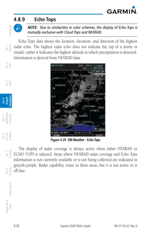 Page 1984-42Garmin G500 Pilot’s Guide190-01102-02  Rev. D
Foreword
Sec 1 
System
Sec 2 
PFD
Sec 3 
MFD
Sec 4 
Hazard 
Avoidance
Sec 5 
Additional  Features
Sec 6 
Annun. 
& Alerts
Sec 7 
Symbols
Sec 8 
Glossary
Appendix A
Appendix B 
Index
4.8.9  Echo Tops
 NOTE:    Due  to  similarities  in  color  schemes,  the  display  of  Echo Tops  is 
mutually exclusive with Cloud Tops and NEXRAD. 
Echo  Tops  data  shows  the  location,  elevation,  and  direction  of  the  highest 
radar  echo.  The  highest  radar...