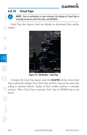 Page 2004-44Garmin G500 Pilot’s Guide190-01102-02  Rev. D
Foreword
Sec 1 
System
Sec 2 
PFD
Sec 3 
MFD
Sec 4 
Hazard 
Avoidance
Sec 5 
Additional  Features
Sec 6 
Annun. 
& Alerts
Sec 7 
Symbols
Sec 8 
Glossary
Appendix A
Appendix B 
Index
4.8.10  Cloud Tops
 NOTE:  Due to similarities in color schemes, the display of Cloud Tops is 
mutually exclusive with Echo Tops and NEXRAD. 
Cloud  Tops  data  depicts  cloud  top  altitudes  as  determined  from  satellite 
imagery. 
Figure 4-31  XM Weather - Cloud Tops
To...