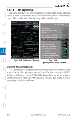 Page 2024-46Garmin G500 Pilot’s Guide190-01102-02  Rev. D
Foreword
Sec 1 
System
Sec 2 
PFD
Sec 3 
MFD
Sec 4 
Hazard 
Avoidance
Sec 5 
Additional  Features
Sec 6 
Annun. 
& Alerts
Sec 7 
Symbols
Sec 8 
Glossary
Appendix A
Appendix B 
Index
4.8.11  XM Lightning
Lightning data shows the approximate location of cloud-to-ground lightning 
strikes. A strike icon represents a strike that has occurred within a two-kilometer 
region. The exact location of the lightning strike is not displayed. 
   
  Figure 4-33  XM...