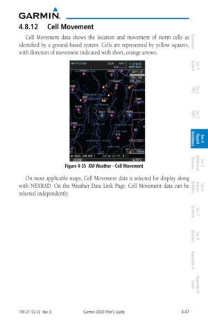 Page 2034-47190-01102-02  Rev. DGarmin G500 Pilot’s Guide
ForewordSec 1 
System Sec 2 
PFD Sec 3 
MFD Sec 4 
Hazard 
Avoidance
Sec 5 
Additional  Features Sec 6 
Annun. 
& Alerts Sec 7 
Symbols Sec 8 
Glossary Appendix A Appendix B 
Index
4.8.12  Cell Movement
Cell  Movement  data  shows  the  location  and  movement  of  storm  cells  as 
identified  by  a  ground-based  system.  Cells  are  represented  by  yellow  squares, 
with direction of movement indicated with short, orange arrows. 
Figure 4-35  XM...