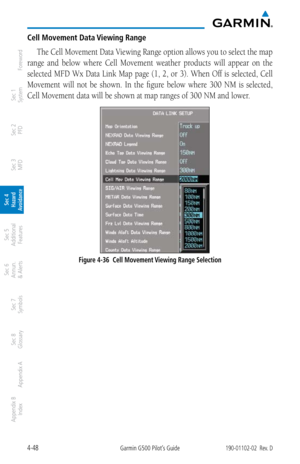 Page 2044-48Garmin G500 Pilot’s Guide190-01102-02  Rev. D
Foreword
Sec 1 
System
Sec 2 
PFD
Sec 3 
MFD
Sec 4 
Hazard 
Avoidance
Sec 5 
Additional  Features
Sec 6 
Annun. 
& Alerts
Sec 7 
Symbols
Sec 8 
Glossary
Appendix A
Appendix B 
Index
Cell Movement Data Viewing Range
The Cell Movement Data Viewing Range option allows you to select the map 
range  and  below  where  Cell  Movement  weather  products  will  appear  on  the 
selected MFD Wx Data Link Map page (1, 2, or 3). When Off is selected, Cell 
Movement...