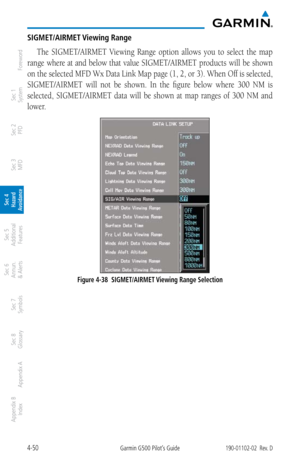 Page 2064-50Garmin G500 Pilot’s Guide190-01102-02  Rev. D
Foreword
Sec 1 
System
Sec 2 
PFD
Sec 3 
MFD
Sec 4 
Hazard 
Avoidance
Sec 5 
Additional  Features
Sec 6 
Annun. 
& Alerts
Sec 7 
Symbols
Sec 8 
Glossary
Appendix A
Appendix B 
Index
SIGMET/AIRMET Viewing Range
The  SIGMET/AIRMET  Viewing  Range  option  allows  you  to  select  the  map 
range where at and below that value SIGMET/AIRMET products will be shown 
on the selected MFD Wx Data Link Map page (1, 2, or 3). When Off is selected, 
SIGMET/AIRMET...