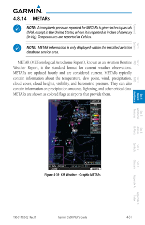 Page 2074-51190-01102-02  Rev. DGarmin G500 Pilot’s Guide
ForewordSec 1 
System Sec 2 
PFD Sec 3 
MFD Sec 4 
Hazard 
Avoidance
Sec 5 
Additional  Features Sec 6 
Annun. 
& Alerts Sec 7 
Symbols Sec 8 
Glossary Appendix A Appendix B 
Index
4.8.14  METARs
 NOTE:  Atmospheric pressure reported for METARs is given in hectopascals 
(hPa), except in the United States, where it is reported in inches of mercury (in Hg). Temperatures are reported in Celsius. 
 NOTE:  METAR information is only displayed within the...