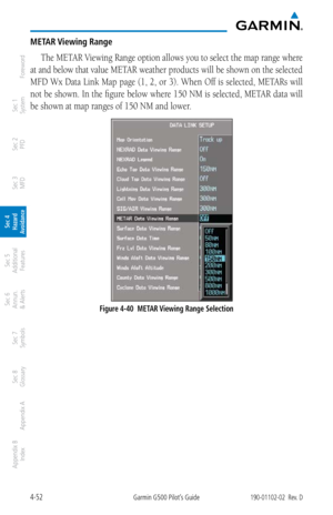 Page 2084-52Garmin G500 Pilot’s Guide190-01102-02  Rev. D
Foreword
Sec 1 
System
Sec 2 
PFD
Sec 3 
MFD
Sec 4 
Hazard 
Avoidance
Sec 5 
Additional  Features
Sec 6 
Annun. 
& Alerts
Sec 7 
Symbols
Sec 8 
Glossary
Appendix A
Appendix B 
Index
METAR Viewing Range
The METAR Viewing Range option allows you to select the map range where 
at and below that value METAR weather products will be shown on the selected 
MFD Wx Data Link Map page (1, 2, or 3). When Off is selected, METARs will 
not be shown.  In the figure...