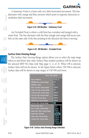 Page 2104-54Garmin G500 Pilot’s Guide190-01102-02  Rev. D
Foreword
Sec 1 
System
Sec 2 
PFD
Sec 3 
MFD
Sec 4 
Hazard 
Avoidance
Sec 5 
Additional  Features
Sec 6 
Annun. 
& Alerts
Sec 7 
Symbols
Sec 8 
Glossary
Appendix A
Appendix B 
Index
A Stationary Front is a front with very little horizontal movement. The line 
alternates with orange and blue sections which point in opposite directions to 
symbolize little movement. 
Figure 4-44  XM Weather - Stationary Front
An Occluded Front is where a cold front has...