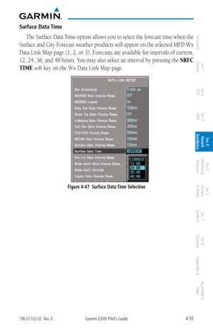 Page 2114-55190-01102-02  Rev. DGarmin G500 Pilot’s Guide
ForewordSec 1 
System Sec 2 
PFD Sec 3 
MFD Sec 4 
Hazard 
Avoidance
Sec 5 
Additional  Features Sec 6 
Annun. 
& Alerts Sec 7 
Symbols Sec 8 
Glossary Appendix A Appendix B 
Index
Surface Data Time
The Surface Data Time option allows you to select the forecast time when the 
Surface and City Forecast weather products will appear on the selected MFD Wx 
Data Link Map page (1, 2, or 3).  Forecasts are available for intervals of current, 
12, 24, 36, and 48...
