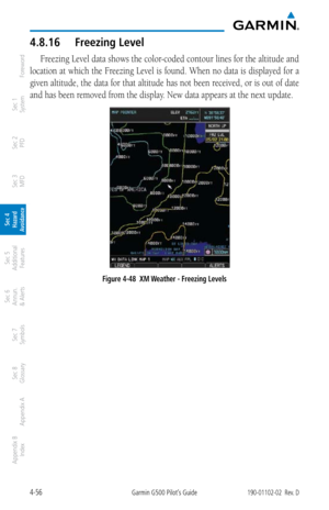 Page 2124-56Garmin G500 Pilot’s Guide190-01102-02  Rev. D
Foreword
Sec 1 
System
Sec 2 
PFD
Sec 3 
MFD
Sec 4 
Hazard 
Avoidance
Sec 5 
Additional  Features
Sec 6 
Annun. 
& Alerts
Sec 7 
Symbols
Sec 8 
Glossary
Appendix A
Appendix B 
Index
4.8.16  Freezing Level
Freezing Level data shows the color-coded contour lines for the altitude and 
location at which the Freezing Level is found. When no data is displayed for a 
given altitude, the data for that altitude has not been received, or is out of date 
and has...