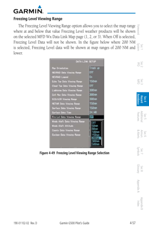 Page 2134-57190-01102-02  Rev. DGarmin G500 Pilot’s Guide
ForewordSec 1 
System Sec 2 
PFD Sec 3 
MFD Sec 4 
Hazard 
Avoidance
Sec 5 
Additional  Features Sec 6 
Annun. 
& Alerts Sec 7 
Symbols Sec 8 
Glossary Appendix A Appendix B 
Index
Freezing Level Viewing Range
The Freezing Level Viewing Range option allows you to select the map range 
where  at  and  below  that  value  Freezing  Level  weather  products  will  be  shown 
on the selected MFD Wx Data Link Map page (1, 2, or 3). When Off is selected,...