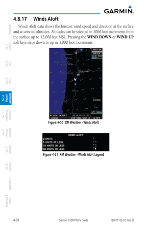 Page 2144-58Garmin G500 Pilot’s Guide190-01102-02  Rev. D
Foreword
Sec 1 
System
Sec 2 
PFD
Sec 3 
MFD
Sec 4 
Hazard 
Avoidance
Sec 5 
Additional  Features
Sec 6 
Annun. 
& Alerts
Sec 7 
Symbols
Sec 8 
Glossary
Appendix A
Appendix B 
Index
4.8.17  Winds Aloft
Winds Aloft data shows the forecast wind speed and direction at the surface 
and at selected altitudes. Altitudes can be selected in 3000 foot increments from 
the surface up to 42,000 feet MSL. Pressing the  WIND DOWN or WIND UP 
soft keys steps down or up...