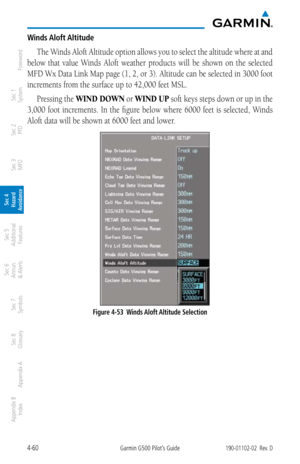 Page 2164-60Garmin G500 Pilot’s Guide190-01102-02  Rev. D
Foreword
Sec 1 
System
Sec 2 
PFD
Sec 3 
MFD
Sec 4 
Hazard 
Avoidance
Sec 5 
Additional  Features
Sec 6 
Annun. 
& Alerts
Sec 7 
Symbols
Sec 8 
Glossary
Appendix A
Appendix B 
Index
Winds Aloft Altitude
The Winds Aloft Altitude option allows you to select the altitude where at and 
below  that  value  Winds  Aloft  weather  products  will  be  shown  on  the  selected 
MFD Wx Data Link Map page (1, 2, or 3). Altitude can be selected in 3000 foot...