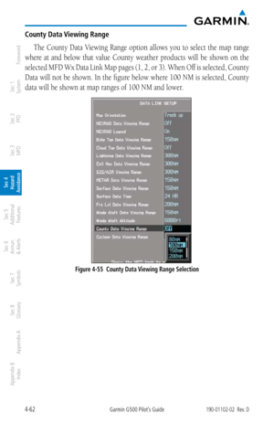 Page 2184-62Garmin G500 Pilot’s Guide190-01102-02  Rev. D
Foreword
Sec 1 
System
Sec 2 
PFD
Sec 3 
MFD
Sec 4 
Hazard 
Avoidance
Sec 5 
Additional  Features
Sec 6 
Annun. 
& Alerts
Sec 7 
Symbols
Sec 8 
Glossary
Appendix A
Appendix B 
Index
County Data Viewing Range
The County Data Viewing Range option allows you to select the map range 
where  at  and  below  that  value  County  weather  products  will  be  shown  on  the 
selected MFD Wx Data Link Map pages (1, 2, or 3). When Off is selected, County 
Data will...