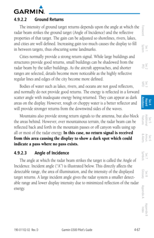 Page 2234-67190-01102-02  Rev. DGarmin G500 Pilot’s Guide
ForewordSec 1 
System Sec 2 
PFD Sec 3 
MFD Sec 4 
Hazard 
Avoidance
Sec 5 
Additional  Features Sec 6 
Annun. 
& Alerts Sec 7 
Symbols Sec 8 
Glossary Appendix A Appendix B 
Index
4.9.2.2  Ground Returns
The intensity of ground target returns depends upon the angle at which the 
radar beam strikes the ground target (Angle of Incidence) and the reflective 
properties of that target. The gain can be adjusted so shorelines, rivers, lakes, 
and cities are...