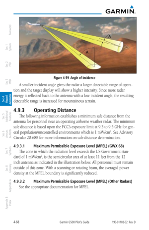 Page 2244-68Garmin G500 Pilot’s Guide190-01102-02  Rev. D
Foreword
Sec 1 
System
Sec 2 
PFD
Sec 3 
MFD
Sec 4 
Hazard 
Avoidance
Sec 5 
Additional  Features
Sec 6 
Annun. 
& Alerts
Sec 7 
Symbols
Sec 8 
Glossary
Appendix A
Appendix B 
Index
Figure 4-59  Angle of Incidence
A smaller incident angle gives the radar a larger detectable range of opera-
tion and the target display will show a higher intensity. Since more radar 
energy is reflected back to the antenna with a low incident angle, the resulting 
detectable...