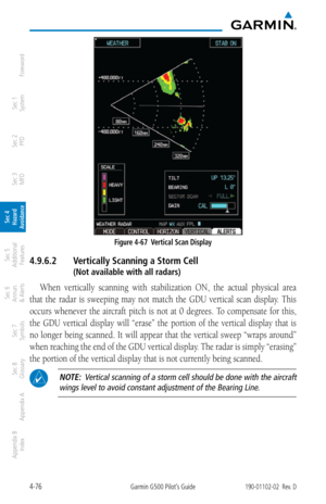 Page 2324-76Garmin G500 Pilot’s Guide190-01102-02  Rev. D
Foreword
Sec 1 
System
Sec 2 
PFD
Sec 3 
MFD
Sec 4 
Hazard 
Avoidance
Sec 5 
Additional  Features
Sec 6 
Annun. 
& Alerts
Sec 7 
Symbols
Sec 8 
Glossary
Appendix A
Appendix B 
Index
Figure 4-67  Vertical Scan Display
4.9.6.2  Vertically Scanning a Storm Cell
  (Not available with all radars)
When  vertically  scanning  with  stabilization  ON,  the  actual  physical  area 
that  the  radar  is  sweeping  may  not  match  the  GDU  vertical  scan  display....