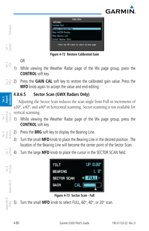 Page 2364-80Garmin G500 Pilot’s Guide190-01102-02  Rev. D
Foreword
Sec 1 
System
Sec 2 
PFD
Sec 3 
MFD
Sec 4 
Hazard 
Avoidance
Sec 5 
Additional  Features
Sec 6 
Annun. 
& Alerts
Sec 7 
Symbols
Sec 8 
Glossary
Appendix A
Appendix B 
Index
Figure 4-72  Restore Calibrated Gain
  OR
1)  While  viewing  the  Weather  Radar  page  of  the  Wx  page  group,  press  the 
CONTROL soft key. 
2)  Press  the  GAIN  CAL  soft  key  to  restore  the  calibrated  gain  value.  Press  the 
MFD knob again to accept the value...