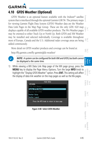 Page 2414-85190-01102-02  Rev. DGarmin G500 Pilot’s Guide
ForewordSec 1 
System Sec 2 
PFD Sec 3 
MFD Sec 4 
Hazard 
Avoidance
Sec 5 
Additional  Features Sec 6 
Annun. 
& Alerts Sec 7 
Symbols Sec 8 
Glossary Appendix A Appendix B 
Index
4.10  GFDS weather (Optional)
GFDS  Weather  is  an  optional  feature  available  with  the  Iridium®  satellite 
system that is interfaced through the optional Garmin GSR  56. The primary maps 
for  viewing  Garmin  Flight  Data  System  (GFDS)  Weather  data  are  the...