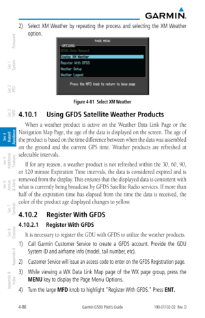 Page 2424-86Garmin G500 Pilot’s Guide190-01102-02  Rev. D
Foreword
Sec 1 
System
Sec 2 
PFD
Sec 3 
MFD
Sec 4 
Hazard 
Avoidance
Sec 5 
Additional  Features
Sec 6 
Annun. 
& Alerts
Sec 7 
Symbols
Sec 8 
Glossary
Appendix A
Appendix B 
Index
2)  Select  XM Weather  by  repeating  the  process  and  selecting  the  XM Weather 
option. 
Figure 4-81  Select XM Weather
4.10.1  Using GFDS Satellite Weather Products
When  a  weather  product  is  active  on  the  Weather  Data  Link  Page  or  the 
Navigation Map Page,...