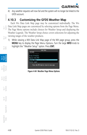 Page 2444-88Garmin G500 Pilot’s Guide190-01102-02  Rev. D
Foreword
Sec 1 
System
Sec 2 
PFD
Sec 3 
MFD
Sec 4 
Hazard 
Avoidance
Sec 5 
Additional  Features
Sec 6 
Annun. 
& Alerts
Sec 7 
Symbols
Sec 8 
Glossary
Appendix A
Appendix B 
Index
4)  Any weather requests will now fail and the system will no longer be linked to the 
GFDS account. 
4.10.3  Customizing the GFDS Weather Map
Each  Wx  Data  Link  Map  page  may  be  customized  individually.  The  Wx 
Data Link Map pages are customized by selecting options...