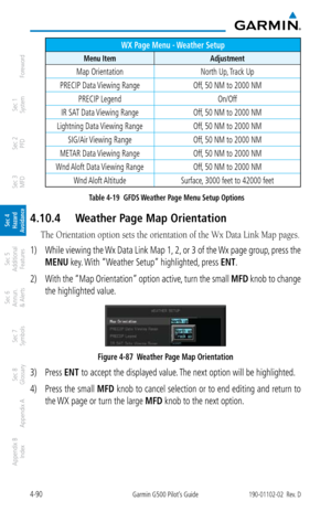 Page 2464-90Garmin G500 Pilot’s Guide190-01102-02  Rev. D
Foreword
Sec 1 
System
Sec 2 
PFD
Sec 3 
MFD
Sec 4 
Hazard 
Avoidance
Sec 5 
Additional  Features
Sec 6 
Annun. 
& Alerts
Sec 7 
Symbols
Sec 8 
Glossary
Appendix A
Appendix B 
Index
WX Page Menu - Weather Setup
Menu Item Adjustment
Map OrientationNorth Up, Track Up
PRECIP Data Viewing Range Off, 50 NM to 2000 NM
PRECIP Legend On/Off
IR SAT Data Viewing Range Off, 50 NM to 2000 NM
Lightning Data Viewing Range Off, 50 NM to 2000 NM
SIG/Air Viewing Range...