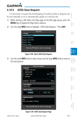 Page 2474-91190-01102-02  Rev. DGarmin G500 Pilot’s Guide
ForewordSec 1 
System Sec 2 
PFD Sec 3 
MFD Sec 4 
Hazard 
Avoidance
Sec 5 
Additional  Features Sec 6 
Annun. 
& Alerts Sec 7 
Symbols Sec 8 
Glossary Appendix A Appendix B 
Index
4.10.5  GFDS Data Request
It is necessary to request the downloading of weather products. Requests can 
be sent manually or set to automatically update at a selected rate. 
1)  While  viewing  a  WX  Data  Link  Map  page  of  the  WX  page  group,  press  the 
MENU key to...