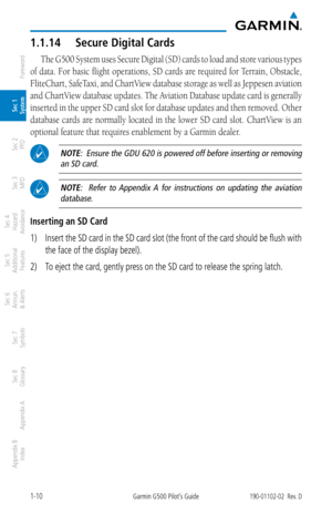 Page 261-10Garmin G500 Pilot’s Guide190-01102-02  Rev. D
Foreword
Sec 1 
System
Sec 2 
PFD
Sec 3 
MFD
Sec 4 
Hazard 
Avoidance
Sec 5 
Additional  Features
Sec 6 
Annun. 
& Alerts
Sec 7 
Symbols
Sec 8 
Glossary
Appendix A
Appendix B 
Index
1.1.14  Secure Digital Cards
The G500 System uses Secure Digital (SD) cards to load and store various types 
of data. For basic flight operations,  SD cards are required for Terrain, Obstacle, 
FliteChart, SafeTaxi, and ChartView database storage as well as  Jeppesen aviation...