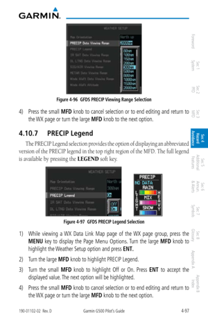 Page 2534-97190-01102-02  Rev. DGarmin G500 Pilot’s Guide
ForewordSec 1 
System Sec 2 
PFD Sec 3 
MFD Sec 4 
Hazard 
Avoidance
Sec 5 
Additional  Features Sec 6 
Annun. 
& Alerts Sec 7 
Symbols Sec 8 
Glossary Appendix A Appendix B 
Index
Figure 4-96  GFDS PRECIP Viewing Range Selection
4)  Press the small  MFD knob to cancel selection or to end editing and return to 
the WX page or turn the large MFD knob to the next option. 
4.10.7  PRECIP Legend
The PRECIP Legend selection provides the option of displaying an...