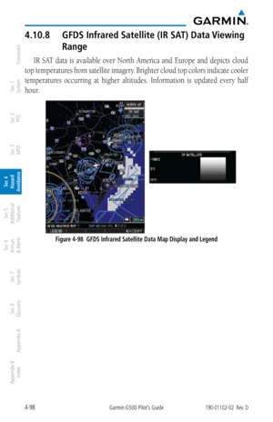 Page 2544-98Garmin G500 Pilot’s Guide190-01102-02  Rev. D
Foreword
Sec 1 
System
Sec 2 
PFD
Sec 3 
MFD
Sec 4 
Hazard 
Avoidance
Sec 5 
Additional  Features
Sec 6 
Annun. 
& Alerts
Sec 7 
Symbols
Sec 8 
Glossary
Appendix A
Appendix B 
Index
4.10.8  GFDS Infrared Satellite (IR SAT) Data Viewing 
Range
IR  SAT  data  is  available  over  North  America  and  Europe  and  depicts  cloud 
top temperatures from satellite imagery. Brighter cloud top colors indicate cooler 
temperatures  occurring  at  higher...