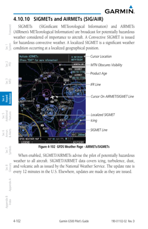 Page 2584-102Garmin G500 Pilot’s Guide190-01102-02  Rev. D
Foreword
Sec 1 
System
Sec 2 
PFD
Sec 3 
MFD
Sec 4 
Hazard 
Avoidance
Sec 5 
Additional  Features
Sec 6 
Annun. 
& Alerts
Sec 7 
Symbols
Sec 8 
Glossary
Appendix A
Appendix B 
Index
4.10.10  SIGMETs and AIRMETs (SIG/AIR)
SIGMETs    (SIGnificant  METeorological  Information)  and  AIRMETs 
(AIRmen’s METeorological Information) are broadcast for potentially hazardous 
weather  considered  of  importance  to  aircraft.  A  Convective  SIGMET  is  issued...