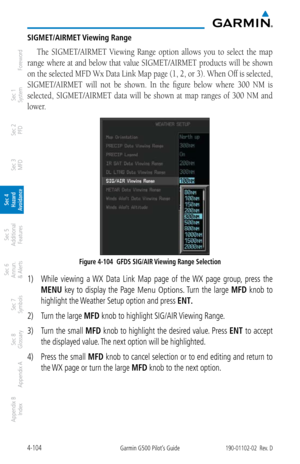 Page 2604-104Garmin G500 Pilot’s Guide190-01102-02  Rev. D
Foreword
Sec 1 
System
Sec 2 
PFD
Sec 3 
MFD
Sec 4 
Hazard 
Avoidance
Sec 5 
Additional  Features
Sec 6 
Annun. 
& Alerts
Sec 7 
Symbols
Sec 8 
Glossary
Appendix A
Appendix B 
Index
SIGMET/AIRMET Viewing Range
The  SIGMET/AIRMET  Viewing  Range  option  allows  you  to  select  the  map 
range where at and below that value SIGMET/AIRMET products will be shown 
on the selected MFD Wx Data Link Map page (1, 2, or 3). When Off is selected, 
SIGMET/AIRMET...