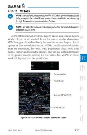 Page 2614-105190-01102-02  Rev. DGarmin G500 Pilot’s Guide
ForewordSec 1 
System Sec 2 
PFD Sec 3 
MFD Sec 4 
Hazard 
Avoidance
Sec 5 
Additional  Features Sec 6 
Annun. 
& Alerts Sec 7 
Symbols Sec 8 
Glossary Appendix A Appendix B 
Index
4.10.11  METARs
 NOTE:  Atmospheric pressure reported for METARs is given in hectopascals 
(hPa), except in the United States, where it is reported in inches of mercury (in Hg). Temperatures are reported in Celsius. 
 NOTE:  METAR information is only displayed within the...