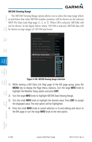 Page 2624-106Garmin G500 Pilot’s Guide190-01102-02  Rev. D
Foreword
Sec 1 
System
Sec 2 
PFD
Sec 3 
MFD
Sec 4 
Hazard 
Avoidance
Sec 5 
Additional  Features
Sec 6 
Annun. 
& Alerts
Sec 7 
Symbols
Sec 8 
Glossary
Appendix A
Appendix B 
Index
METAR Viewing Range
The METAR Viewing Range option allows you to select the map range where 
at and below that value METAR weather products will be shown on the selected 
MFD Wx Data Link Map page (1, 2, or 3). When Off is selected, METARs will 
not be shown.  In the figure...